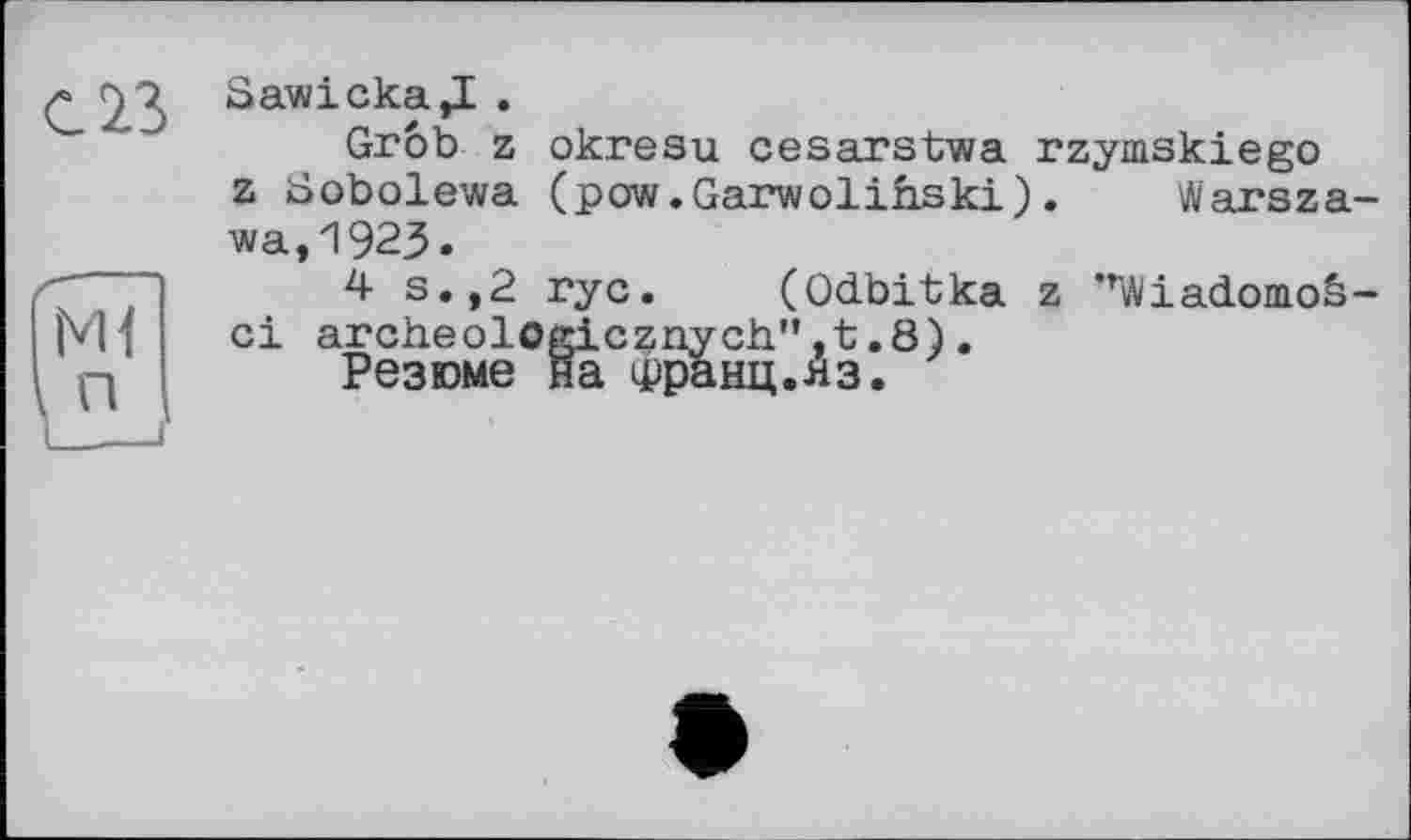 ﻿ci
Sawicka,! .
Grob z okresu cesarstwa rzymskiego z Sobolewa (pow.Garwolihski). Warszawa, 1923»
z ”Wiadomo&-
4 s.,2 ryc. (Odbitka archeolcgicznych." .8).
Резюме на Франц.яз.